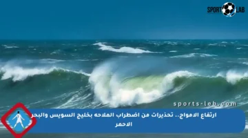 ارتفاع الأمواج.. تحذيرات من اضطراب الملاحة بخليج السويس والبحر الأحمر